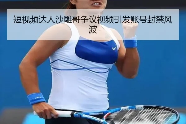 短视频达人沙雕哥争议视频引发账号封禁风波