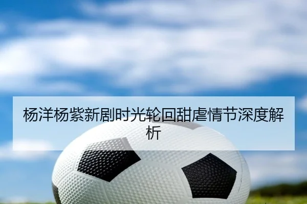 杨洋杨紫新剧时光轮回甜虐情节深度解析